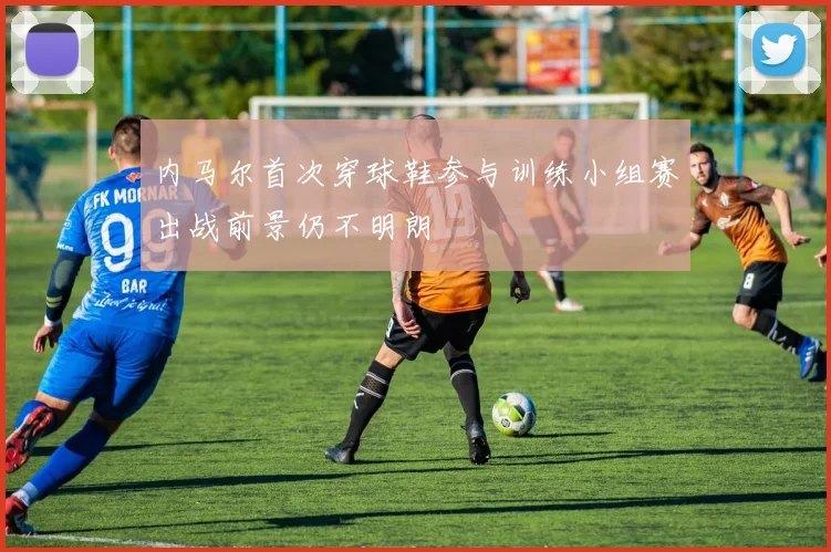 内马尔首次穿球鞋参与训练小组赛出战前景仍不明朗
