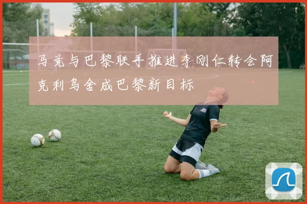 马竞与巴黎联手推进李刚仁转会阿克利乌舍成巴黎新目标