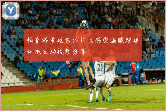 帕奎塔重返弗拉门戈感受温暖球迷怀抱互动视频分享