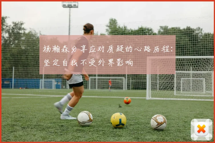 杨瀚森分享应对质疑的心路历程：坚定自我不受外界影响