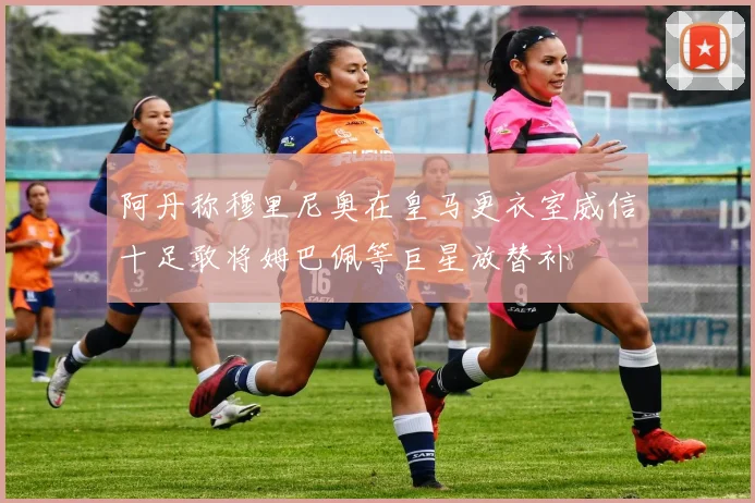 阿丹称穆里尼奥在皇马更衣室威信十足敢将姆巴佩等巨星放替补