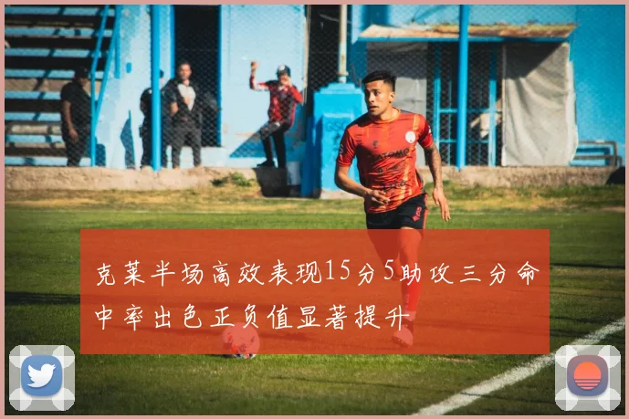 克莱半场高效表现15分5助攻三分命中率出色正负值显著提升