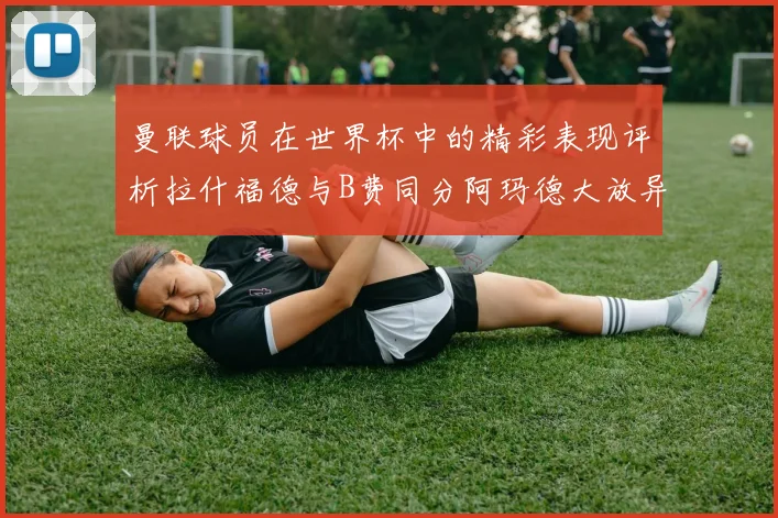 曼联球员在世界杯中的精彩表现评析拉什福德与B费同分阿玛德大放异彩