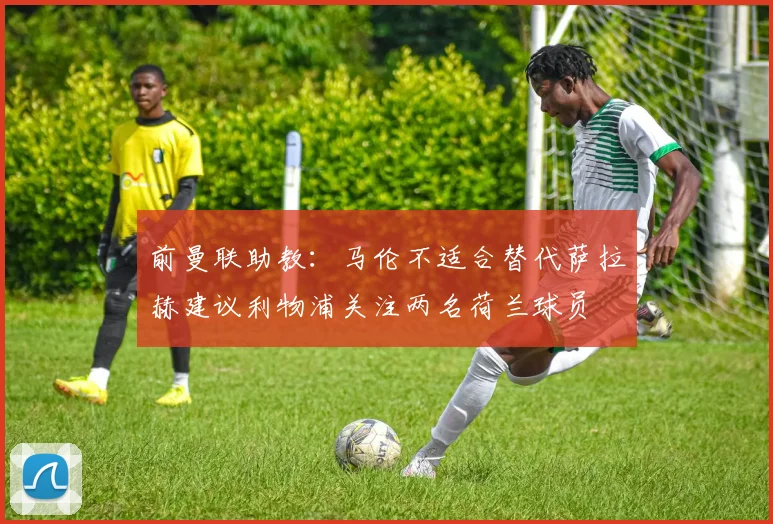 前曼联助教：马伦不适合替代萨拉赫建议利物浦关注两名荷兰球员
