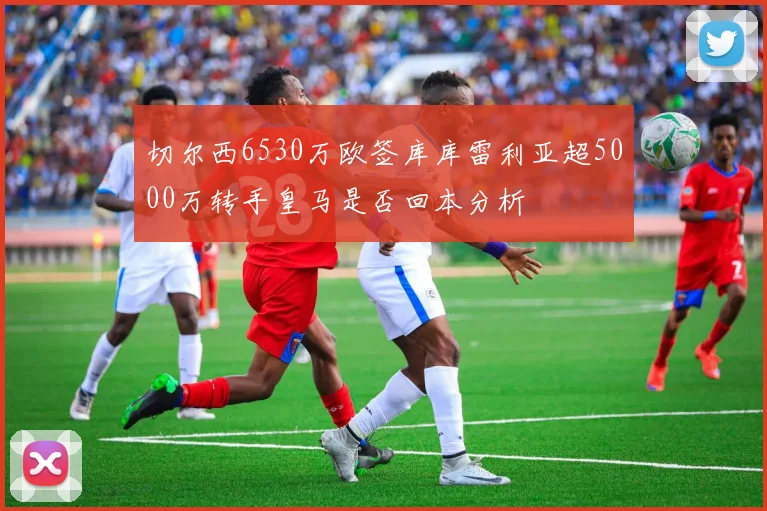 切尔西6530万欧签库库雷利亚超5000万转手皇马是否回本分析