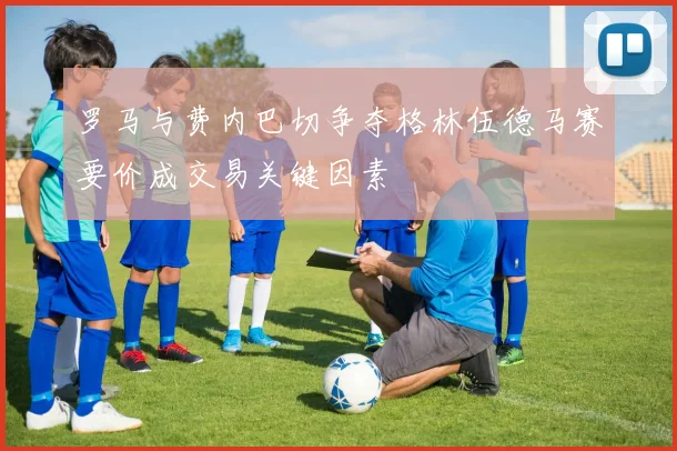 罗马与费内巴切争夺格林伍德马赛要价成交易关键因素