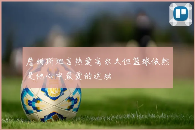 詹姆斯坦言热爱高尔夫但篮球依然是他心中最爱的运动