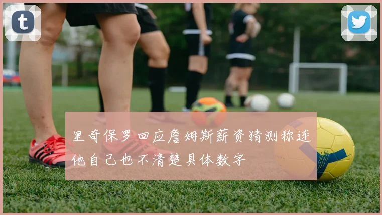 里奇保罗回应詹姆斯薪资猜测称连他自己也不清楚具体数字