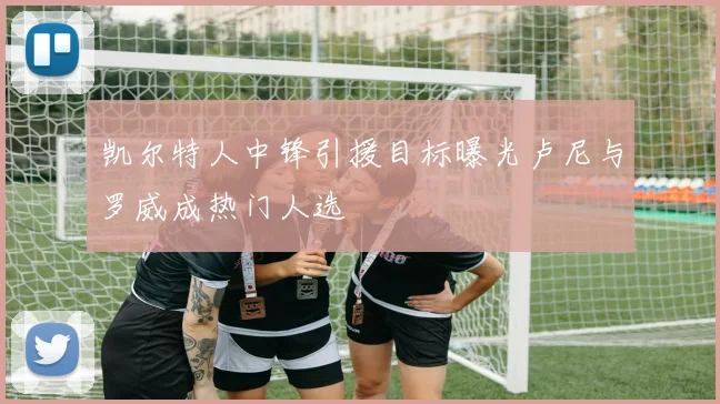 凯尔特人中锋引援目标曝光卢尼与罗威成热门人选