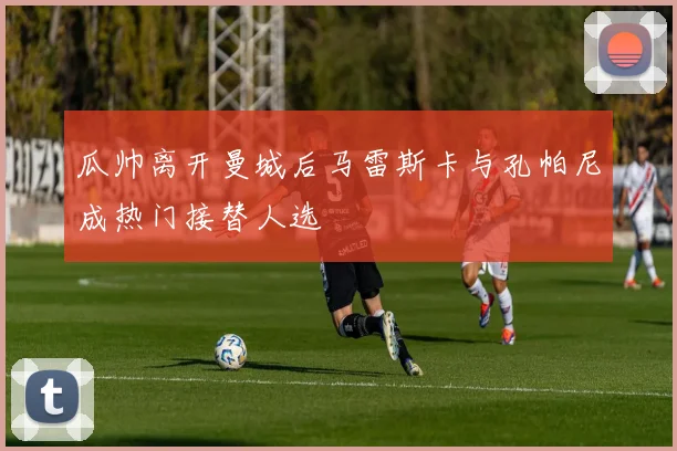 瓜帅离开曼城后马雷斯卡与孔帕尼成热门接替人选