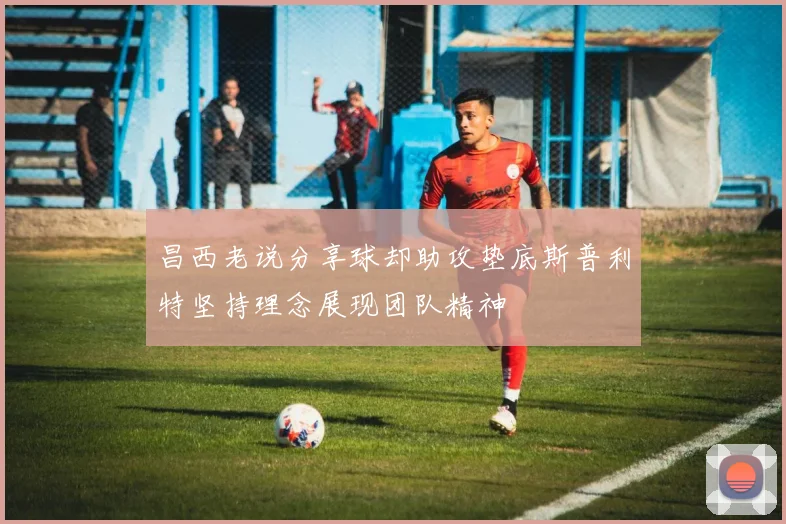 昌西老说分享球却助攻垫底斯普利特坚持理念展现团队精神