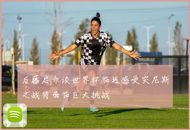 后藤启介谈世界杯临近感受突尼斯之战将面临巨大挑战