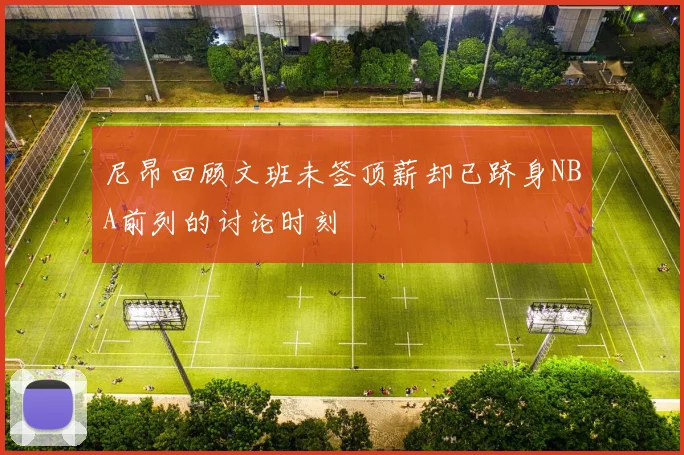 尼昂回顾文班未签顶薪却已跻身NBA前列的讨论时刻