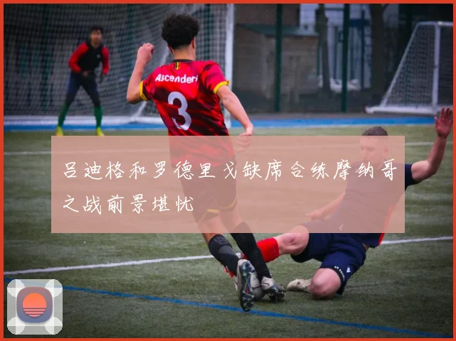 吕迪格和罗德里戈缺席合练摩纳哥之战前景堪忧