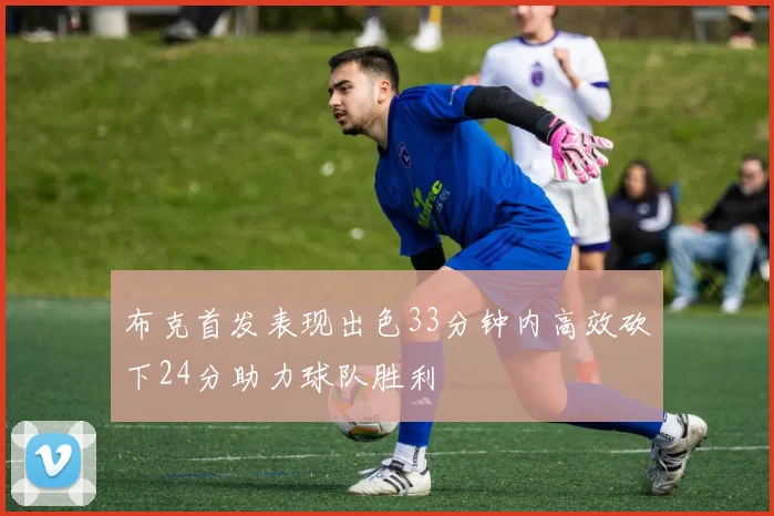 布克首发表现出色33分钟内高效砍下24分助力球队胜利