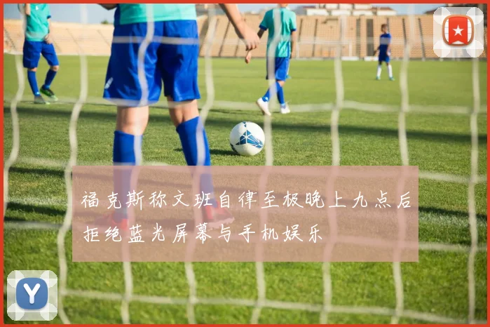 福克斯称文班自律至极晚上九点后拒绝蓝光屏幕与手机娱乐